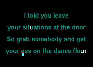 I told you leave
your situations at the door
So grab somebody and get

your gss on the dance floor