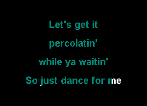 Let's get it
percolatin'

while ya waitin'

So just dance for me