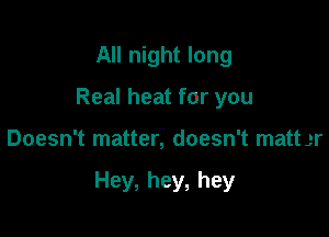 All night long
Real heat for you

Doesn't matter,' doesn't matt gr

Hey, hey, hey