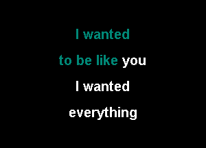 I wanted
to be like you

I wanted

everything