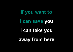 If you want to

I can save you

I can take you

away from here