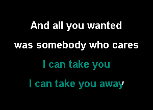 And all you wanted
was somebody who cares

I can take you

I can take you away