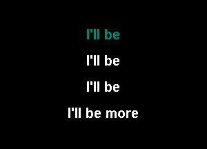 I'll be
I'll be
I'll be

I'll be more