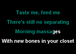 Taste me, feed me
There's still no separating
Morning massages

With new bones in your closet