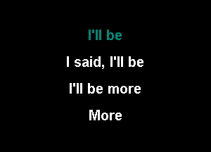 I'll be
I said, I'll be

I'll be more

More