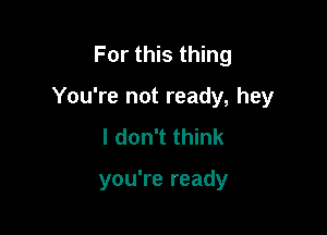 For this thing

You're not ready, hey

I don't think

you're ready