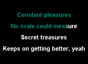 Constant pleasures
N0 scale could measure
Secret treasures

Keeps on getting better, yeah