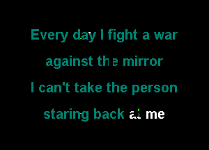 Every day I fight a war

against th e mirror

I can't take the person

staring back a1 me