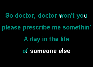 So doctor, doctor won't you

please prescribe me somethin'
A day in the life

of someone else