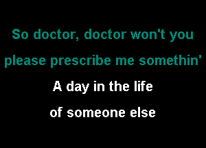 So doctor, doctor won't you

please prescribe me somethin'
A day in the life

of someone else