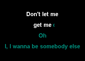 Don't let me

get met
Oh

I, I wanna be somebody else