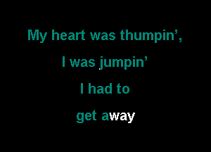 My heart was thumpinh

I was jumpin,
I had to

get away