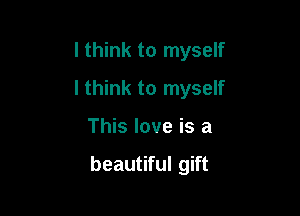 I think to myself
I think to myself

This love is a

beautiful gift