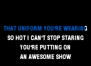 THAT UNIFORM YOU'RE WEARING
80 HOT I CAN'T STOP STARIHG
YOU'RE PUTTING ON
AN AWESOME SHOW