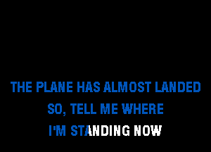 THE PLANE HAS ALMOST LAHDED
SO, TELL ME WHERE
I'M STANDING HOW