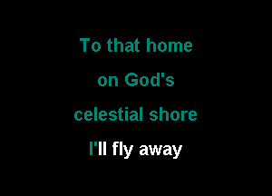 To that home
on God's

celestial shore

I'll fly away