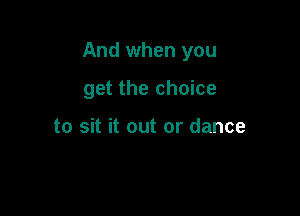 And when you

get the choice

to sit it out or dance