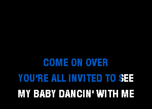 COME ON OVER
YOU'RE ALL INVITED TO SEE
MY BABY DANCIH' WITH ME