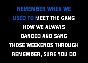 REMEMBER WHEN WE
USED TO MEET THE GANG
HOW WE ALWAYS
DANCED AND SANG
THOSE WEEKENDS THROUGH
REMEMBER, SURE YOU DO