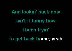 And lookin' back now

ain't it funny how

I been tryin'

to get back home, yeah