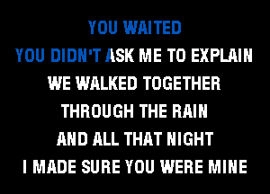 YOU WAITED
YOU DIDN'T ASK ME TO EXPLAIN
WE WALKED TOGETHER
THROUGH THE RAIN
AND ALL THAT NIGHT
I MADE SURE YOU WERE MINE