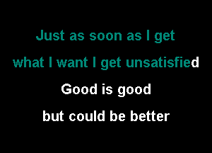 Just as soon as I get

what I want I get unsatisfied

Good is good
but could be better