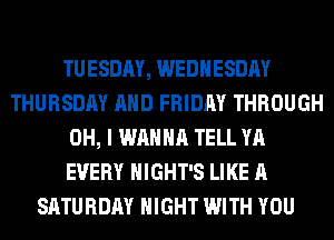 TUESDAY, WEDNESDAY
THURSDAY AND FRIDAY THROUGH
OH, I WANNA TELL YA
EVERY HIGHT'S LIKE A
SATURDAY NIGHT WITH YOU