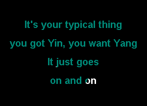 It's your typical thing

you got Yin, you want Yang

It just goes

on and on