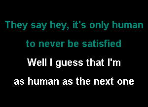 They say hey, it's only human
to never be satisfied
Well I guess that I'm

as human as the next one