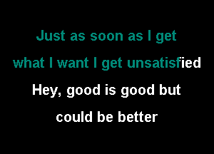 Just as soon as I get

what I want I get unsatisfied

Hey, good is good but

could be better