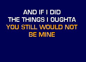 AND IF I DID
THE THINGS I OUGHTA
YOU STILL WOULD NOT
BE MINE