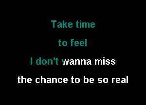 Take time
to feel

I don't wanna miss

the chance to be so real