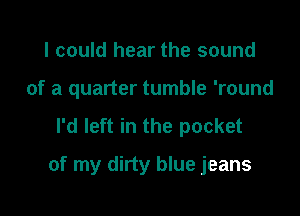 I could hear the sound
of a quarter tumble 'round

I'd left in the pocket

of my dirty blue jeans