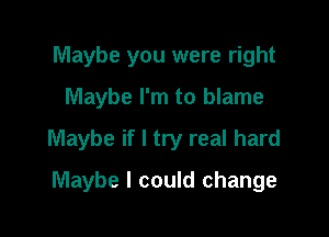 Maybe you were right
Maybe I'm to blame

Maybe if I try real hard

Maybe I could change