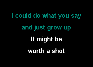 I could do what you say

and just grow up
It might be

worth a shot