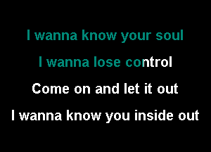 I wanna know your soul

I wanna lose control
Come on and let it out

I wanna know you inside out
