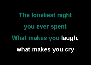The loneliest night

you ever spent

What makes you laugh,

what makes you cry