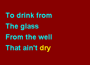To drink from
The glass

From the well
That ain't dry
