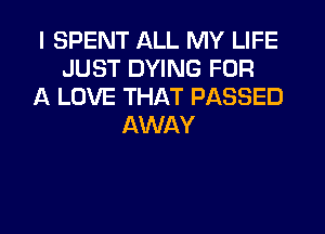 I SPENT ALL MY LIFE
JUST DYING FOR
A LOVE THAT PASSED
AWAY