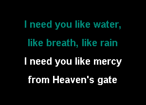 I need you like water,

like breath, like rain

I need you like mercy

from Heaven's gate