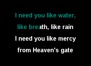 I need you like water,

like breath, like rain

I need you like mercy

from Heaven's gate
