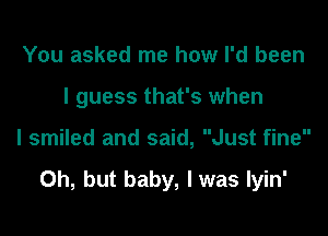 You asked me how I'd been
I guess that's when

I smiled and said, Just fine

Oh, but baby, I was Iyin'