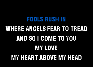 FOOLS RUSH IH
WHERE ANGELS FEAR T0 TREAD
AND SO I COME TO YOU
MY LOVE
MY HEART ABOVE MY HEAD