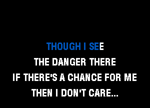 THOUGH I SEE
THE DANGER THERE
IF THERE'S A CHANCE FOR ME
THEN I DON'T CARE...