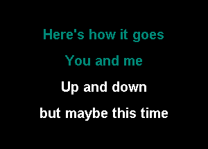 Here's how it goes

You and me
Up and down

but maybe this time