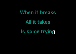 When it breaks
All it takes

ls some trying