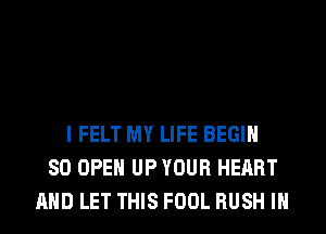 I FELT MY LIFE BEGIN
SO OPEN UP YOUR HEART
AND LET THIS FOOL RUSH IH