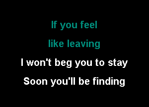 If you feel
like leaving

lwon't beg you to stay

Soon you'll be finding