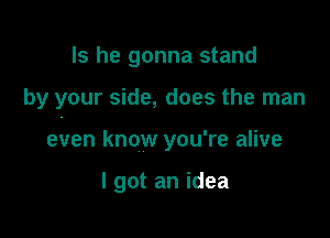 Is he gonna stand

by your side, does the man

even know you're alive

I got an idea