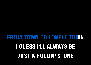 FROM TOWN T0 LONELY TOWN
I GUESS I'LL ALWAYS BE
JUST A ROLLIH' STONE